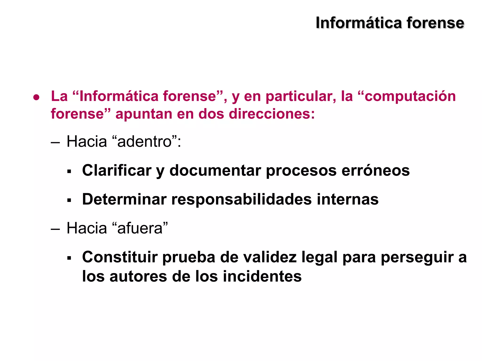 Informática forense



   La “Informática forense”, y en particular, la “computación
    forense” apuntan en dos direcciones:
    – Hacia “adentro”:
         Clarificar y documentar procesos erróneos
         Determinar responsabilidades internas
    – Hacia “afuera”
         Constituir prueba de validez legal para perseguir a
          los autores de los incidentes
 