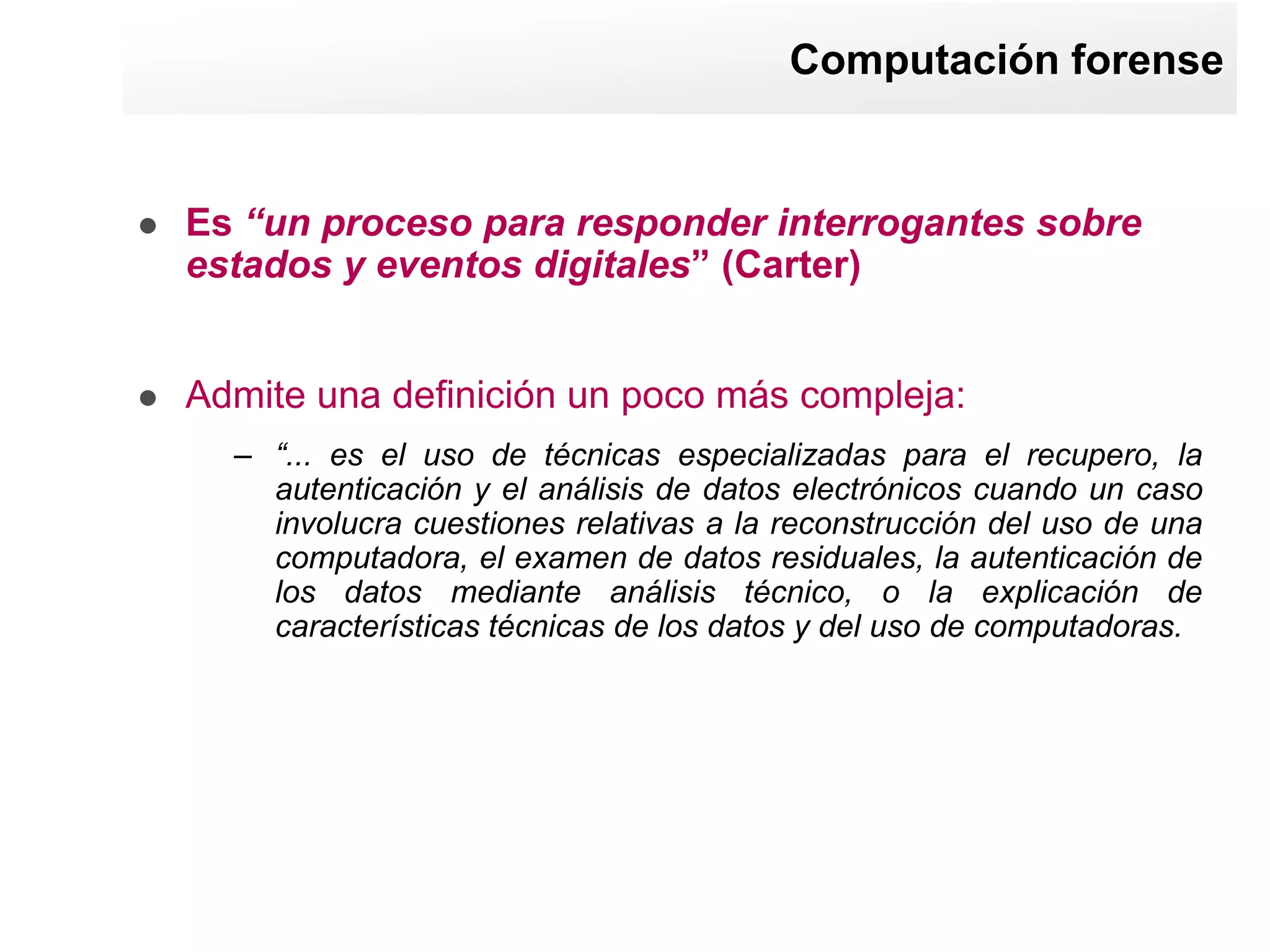 Computación forense


   Es “un proceso para responder interrogantes sobre
    estados y eventos digitales” (Carter)


   Admite una definición un poco más compleja:
      – “... es el uso de técnicas especializadas para el recupero, la
        autenticación y el análisis de datos electrónicos cuando un caso
        involucra cuestiones relativas a la reconstrucción del uso de una
        computadora, el examen de datos residuales, la autenticación de
        los datos mediante análisis técnico, o la explicación de
        características técnicas de los datos y del uso de computadoras.
 