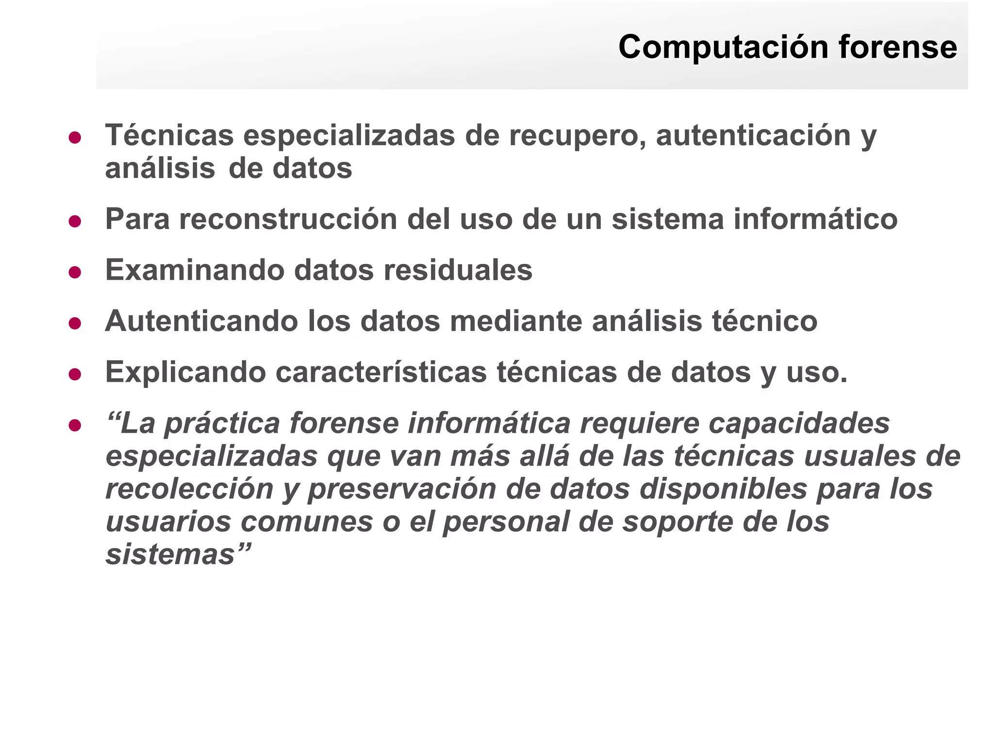 Computación forense

   Técnicas especializadas de recupero, autenticación y
    análisis de datos
   Para reconstrucción del uso de un sistema informático
   Examinando datos residuales
   Autenticando los datos mediante análisis técnico
   Explicando características técnicas de datos y uso.
   “La práctica forense informática requiere capacidades
    especializadas que van más allá de las técnicas usuales de
    recolección y preservación de datos disponibles para los
    usuarios comunes o el personal de soporte de los
    sistemas”
 