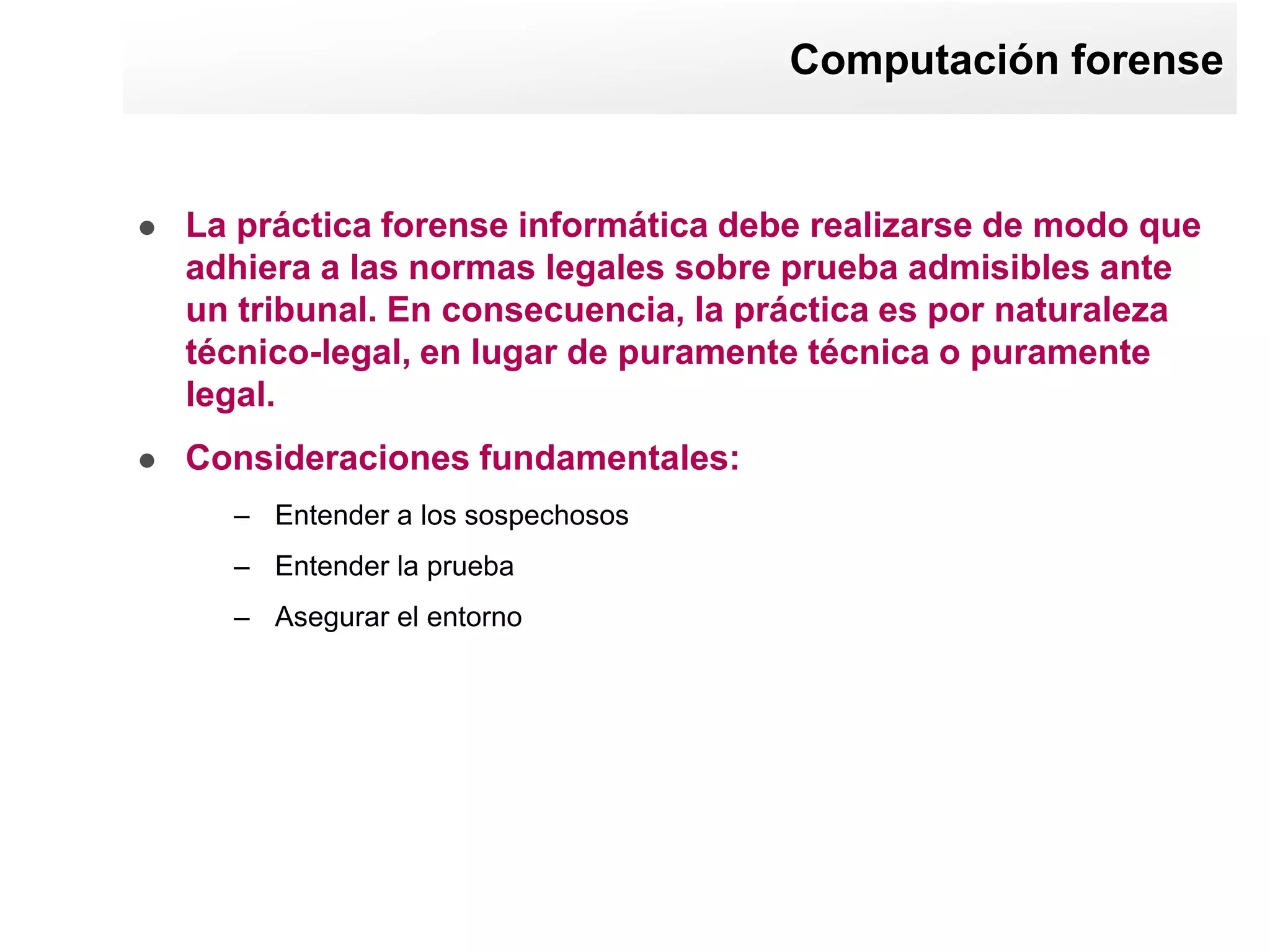 Computación forense


   La práctica forense informática debe realizarse de modo que
    adhiera a las normas legales sobre prueba admisibles ante
    un tribunal. En consecuencia, la práctica es por naturaleza
    técnico-legal, en lugar de puramente técnica o puramente
    legal.
   Consideraciones fundamentales:
      – Entender a los sospechosos
      – Entender la prueba
      – Asegurar el entorno
 