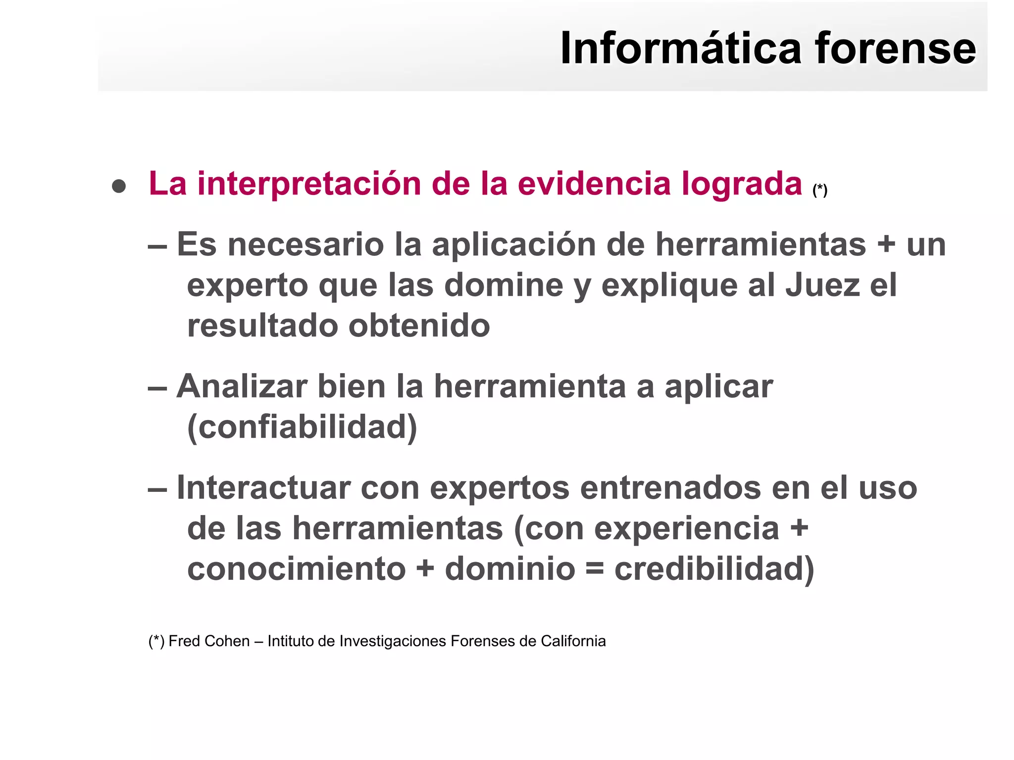 Informática forense

   La interpretación de la evidencia lograda (*)
    – Es necesario la aplicación de herramientas + un
      experto que las domine y explique al Juez el
      resultado obtenido
    – Analizar bien la herramienta a aplicar
      (confiabilidad)
    – Interactuar con expertos entrenados en el uso
       de las herramientas (con experiencia +
       conocimiento + dominio = credibilidad)
    (*) Fred Cohen – Intituto de Investigaciones Forenses de California
 