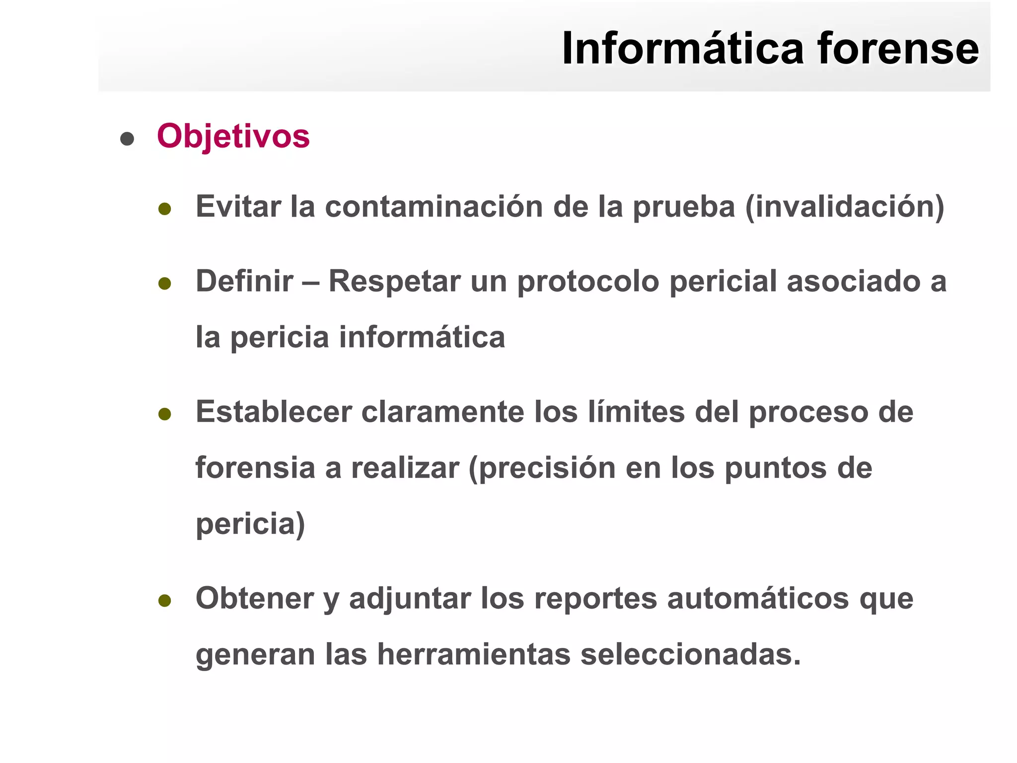 Informática forense
   Objetivos

       Evitar la contaminación de la prueba (invalidación)

       Definir – Respetar un protocolo pericial asociado a
        la pericia informática

       Establecer claramente los límites del proceso de
        forensia a realizar (precisión en los puntos de
        pericia)

       Obtener y adjuntar los reportes automáticos que
        generan las herramientas seleccionadas.
 