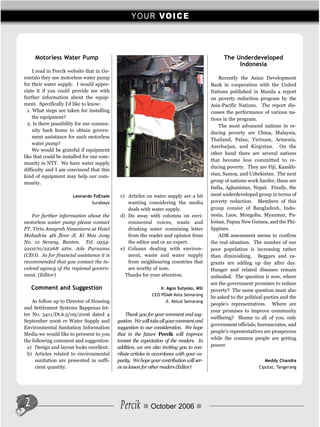 Y O U R VO I C E



     Motorless Water Pump                                                                       The Underdeveloped
                                                                                                     Indonesia
     I read in Percik website that in Go-
rontalo they use motorless water pump                                                         Recently the Asian Development
for their water supply. I would appre-                                                    Bank in cooperation with the United
ciate it if you could provide me with                                                     Nations published in Manila a report
further information about the equip-                                                      on poverty reduction program by the
ment. Specifically I'd like to know:                                                      Asia-Pacific Nations. The report dis-
  1. What steps are taken for installing                                                  cusses the performance of various na-
     the equipment?                                                                       tions in the program.
  2. Is there possibility for our commu-                                                      The most advanced nations in re-
     nity back home to obtain govern-
                                                                                          ducing poverty are China, Malaysia,
     ment assistance for such motorless
                                                                                          Thailand, Palau, Vietnam, Armenia,
     water pump?
                                                                                          Azerbaijan, and Kirgiztan. On the
     We would be grateful if equipment
                                                                                          other hand there are several nations
like that could be installed for our com-
                                                                                          that become less committed to re-
munity in NTT. We have water supply
                                                                                          ducing poverty. They are Fiji, Kazakh-
difficulty and I am convinced that this
kind of equipment may help our com-                                                       stan, Samoa, and Uzbekistan. The next
munity.                                                                                   group of nations work harder, these are
                                                                                          India, Aghanistan, Nepal. Finally, the
                       Leonardo FoEnale      c) Articles on water supply are a bit        most underdeveloped group in terms of
                               Surabaya         wanting considering the media             poverty reduction. Members of this
                                                deals with water supply.                  group consist of Bangladesh, Indo-
   For further information about the         d) Do away with columns on envi-             nesia, Laos, Mongolia, Myanmar, Pa-
motorless water pump please contact             ronmental voices, waste and               kistan, Papua New Guinea, and the Phi-
PT. Tirta Anugrah Nusantara at Hotel            drinking water containing letter          lippines.
Mahadria 4th floor Jl. Ki Mas Jong              from the reader and opinion from              ADB assessment seems to confirm
No. 12 Serang, Banten. Tel. 0254-               the editor and or an expert.              the real situation. The number of our
220270/22268 attn. Ade Purnama               e) Column dealing with environ-              poor population is increasing rather
(CEO). As for financial assistance it is        ment, waste and water supply              than diminishing. Beggars and va-
recommended that you contact the in-            from neighbouring countries that          grants are adding up day after day.
volved agency of the regional govern-           are worthy of note.                       Hunger and related diseases remain
ment. (Editor)                                 Thanks for your attention.                 unhealed. The question is now, where
                                                                                          are the government promises to reduce
    Comment and Suggestion                                       Ir. Agus Sutyoso, MSi
                                                                                          poverty? The same question must also
                                                             CEO PDAM Kota Semarang
                                                                                          be asked to the political parties and the
    As follow up to Director of Housing                             Jl. Kelud Semarang
                                                                                          people's representatives. Where are
and Settlement Systems Bappenas let-
                                                                                          your promises to improve community
ter No. 5411/Dt.6.3/09/2006 dated 4             Thank you for your comment and sug-
                                                                                          wellbeing? Shame to all of you, only
September 2006 re Water Supply and          gestion. We will take all your comment and
                                                                                          government officials, bureaucrates, and
Environmental Sanitation Information        suggestion to our consideration. We hope
                                                                                          people's representatives are prosperous
Media we would like to peresent to you      that in the future Percik will improve
the following comment and suggestion:       tomeet the expectation of the readers. In     while the common people are getting
  a) Design and layout looks excellent.     addition, we are also inviting you to con-    poorer.
  b) Articles related to environmental      ribute articles in accordance with your ca-
     sanitation are presented in suffi-     pacity. We hope your contribution will ser-                             Meddy Chandra
     cient quantity.                        ve as lesson for other readers (Editor)                              Ciputat, Tangerang




2                                            Percik         October 2006
 