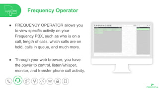 ● FREQUENCY OPERATOR allows you
to view specific activity on your
Frequency PBX, such as who is on a
call, length of calls, which calls are on
hold, calls in queue, and much more.
● Through your web browser, you have
the power to control, listen/whisper,
monitor, and transfer phone call activity.
Frequency Operator
 