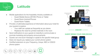 ● Mobile applications for the hospitality industry available on:
○ Guest Mobile Device (BYOD) Phone or Tablet
○ Guest Room Android Phones
○ Guest Room Tablets
● Provide a multimedia experience of information about your hotel for
your guests to explore.
○ Your staff can update as frequently as you desire
○ Replaces the need for printed materials in the room
● Send notifications to your guests to instantly to communicate or
promote marketing and property announcements
● Guests can one touch message or speak to the specific hotel group
● Does not require you replace your current phone system
● Certified extension on your Frequency, Avaya, NEC or CISCO
phone system
Latitude
 