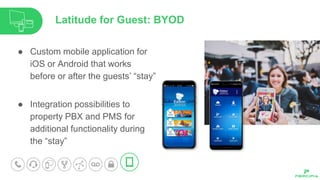 ● Custom mobile application for
iOS or Android that works
before or after the guests’ “stay”
● Integration possibilities to
property PBX and PMS for
additional functionality during
the “stay”
Latitude for Guest: BYOD
 