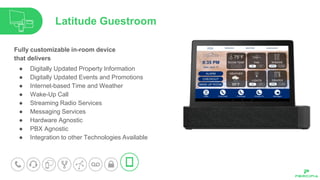 Fully customizable in-room device
that delivers
● Digitally Updated Property Information
● Digitally Updated Events and Promotions
● Internet-based Time and Weather
● Wake-Up Call
● Streaming Radio Services
● Messaging Services
● Hardware Agnostic
● PBX Agnostic
● Integration to other Technologies Available
Latitude Guestroom
 