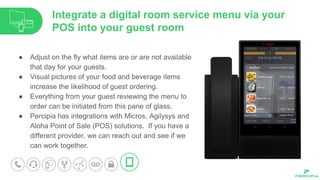 ● Adjust on the fly what items are or are not available
that day for your guests.
● Visual pictures of your food and beverage items
increase the likelihood of guest ordering.
● Everything from your guest reviewing the menu to
order can be initiated from this pane of glass.
● Percipia has integrations with Micros, Agilysys and
Aloha Point of Sale (POS) solutions. If you have a
different provider, we can reach out and see if we
can work together.
Integrate a digital room service menu via your
POS into your guest room
 