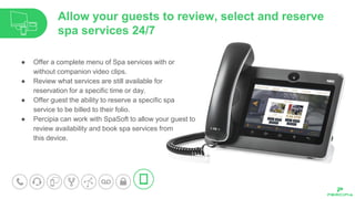 ● Offer a complete menu of Spa services with or
without companion video clips.
● Review what services are still available for
reservation for a specific time or day.
● Offer guest the ability to reserve a specific spa
service to be billed to their folio.
● Percipia can work with SpaSoft to allow your guest to
review availability and book spa services from
this device.
Allow your guests to review, select and reserve
spa services 24/7
 
