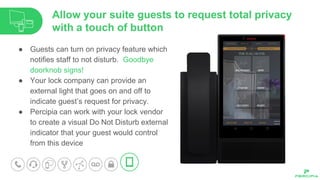 ● Guests can turn on privacy feature which
notifies staff to not disturb. Goodbye
doorknob signs!
● Your lock company can provide an
external light that goes on and off to
indicate guest’s request for privacy.
● Percipia can work with your lock vendor
to create a visual Do Not Disturb external
indicator that your guest would control
from this device
Allow your suite guests to request total privacy
with a touch of button
 
