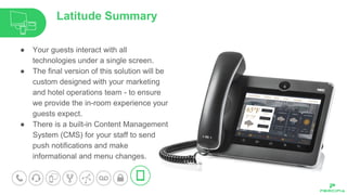 ● Your guests interact with all
technologies under a single screen.
● The final version of this solution will be
custom designed with your marketing
and hotel operations team - to ensure
we provide the in-room experience your
guests expect.
● There is a built-in Content Management
System (CMS) for your staff to send
push notifications and make
informational and menu changes.
Latitude Summary
 