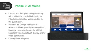 ● Lenovo and Percipia’s new partnership
will position the hospitality industry to
introduce a robust AI Voice solution for
the guest room.
● Whether it’s Google Assistant or
Amazon’s Alexa guest have the option to
leverage Lenovo’s devices for all their
hospitality needs via touch display and/or
voice commands.
● Coming later this year!
Phase 2: AI Voice
 