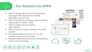 Our Solutions are OPEN
● Open to integrate with any third-party technology,
such as your POS, Spa Software, HotSOS,
OpenTable, and many more
● Open to creating any new features request to meet a
single customer’s wants or needs
● Open to integrate with your meeting
space software
● Open to being cloud-based, whether private, public
or hybrid
● Our software solutions are open to run on any
hardware manufacturer you choose
● Being this OPEN will prevent you from being BOXED-
IN from future technologies
 