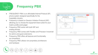 ● FREQUENCY PBX is an affordable Internet Protocol (IP)
phone system designed specifically for the
hospitality industry
● Frequency is based on Session Initiation Protocol (SIP)
allowing you to choose the equipment best suited for your
hotel’s profile and budget
● Frequency PBX works with both SIP and
analog phones
● Frequency PBX comes with Parallax and Precision Voicemail
for admin and guest extensions.
● Frequency PBX offers all features and functionality
as competitors.
● Frequency PBX utilizes non-proprietary architecture
and hardware
Frequency PBX
 
