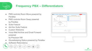 ● PMS controls Room Move powered by
Parallax
● PMS controls Room Swap powered
by Parallax
● Suite Feature
● Ad-Hoc Suite Feature
● Custom Welcome
● Voice Mail Archive and Email Forward
powered
by Precision VM
● Housekeeping Status powered by Parallax
● Software Redundancy
Frequency PBX – Differentiators
 
