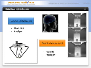 Robotique et intelligence
05/06/2013LA ROBOTIQUE AU SERVICE DES MICROTECHNIQUES
10
- Flexibilité
- Analyse
- Rapidité
- Précision
Homme = Intelligence
Robot = Mouvement
 