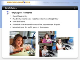 Dans le futur…
05/06/2013LA ROBOTIQUE AU SERVICE DES MICROTECHNIQUES
25
Un plus pour l’entreprise
• Capacité augmentée
• Plus d’indépendance vis-à-vis de l’expertise manuelle opérateur
• Formation rapide
• Evolutivité forte (automatisation partielle, apprentissage du geste)
• Attractivité pour des profils jeunes et dynamiques
 