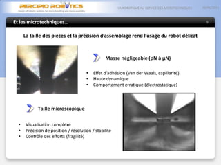 Et les microtechniques…
05/06/2013LA ROBOTIQUE AU SERVICE DES MICROTECHNIQUES
9
La taille des pièces et la précision d’assemblage rend l’usage du robot délicat
Masse négligeable (pN à µN)
• Effet d’adhésion (Van der Waals, capillarité)
• Haute dynamique
• Comportement erratique (électrostatique)
Taille microscopique
• Visualisation complexe
• Précision de position / résolution / stabilité
• Contrôle des efforts (fragilité)
 