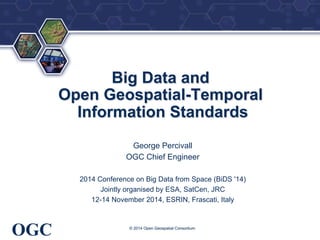 ® 
OGC 
Big Data and 
Open Geospatial-Temporal 
Information Standards 
George Percivall 
OGC Chief Engineer 
2014 Conference on Big Data from Space (BiDS '14) 
Jointly organised by ESA, SatCen, JRC 
12-14 November 2014, ESRIN, Frascati, Italy 
© 2014 Open Geospatial Consortium 
 