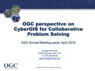 ®
OGC perspective on
CyberGIS for Collaborative
Problem Solving
AAG Annual Meeting panel, April 2015
George Percivall
Chief Engineer and CTO
+1 301 560-6439
gpercivall@myogc.org
Copyright © 2015 Open Geospatial Consortium
 