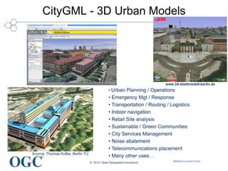 Making Location Count...
CityGML - 3D Urban Models
Source; Thomas Kolbe, Berlin TU
• Urban Planning / Operations
• Emergency Mgt / Response
• Transportation / Routing / Logistics
• Indoor navigation
• Retail Site analysis
• Sustainable / Green Communities
• City Services Management
• Noise abatement
• Telecommunications placement
• Many other uses…
© 2012, Open Geospatial Consortium
www.3d-stadtmodell-berlin.de
 