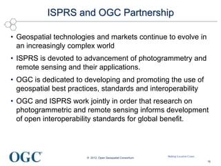 Making Location Count...
ISPRS and OGC Partnership
• Geospatial technologies and markets continue to evolve in
an increasingly complex world
• ISPRS is devoted to advancement of photogrammetry and
remote sensing and their applications.
• OGC is dedicated to developing and promoting the use of
geospatial best practices, standards and interoperability
• OGC and ISPRS work jointly in order that research on
photogrammetric and remote sensing informs development
of open interoperability standards for global benefit.
© 2012, Open Geospatial Consortium
16
 