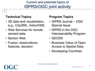 Making Location Count...
Current and potential topics of
ISPRS/OGC joint activity
Technical Topics
• 3D data and visualization,
e.g., CityGML, IndoorGML
• Web Services for remote
sensed data
• Sensor Web
• Fusion: observations,
features, decision
Program Topics
• ISPRS Journal – OGC
Special Issue
• ISPRS in the OGC
Interoperability Program
• GEOSS
• Business Value of Open
Access to Spatial Data
• Developing Countries
© 2012, Open Geospatial Consortium
17
 