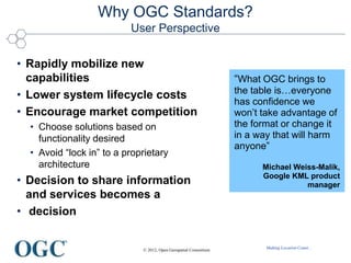 Making Location Count...
Why OGC Standards?
User Perspective
• Rapidly mobilize new
capabilities
• Lower system lifecycle costs
• Encourage market competition
• Choose solutions based on
functionality desired
• Avoid “lock in” to a proprietary
architecture
• Decision to share information
and services becomes a
• decision
“What OGC brings to
the table is…everyone
has confidence we
won’t take advantage of
the format or change it
in a way that will harm
anyone”
Michael Weiss-Malik,
Google KML product
manager
© 2012, Open Geospatial Consortium
 