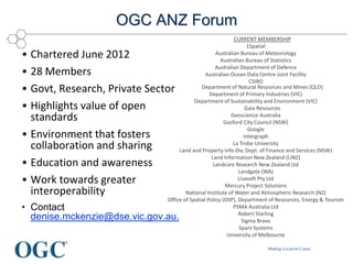 Making Location Count...
OGC ANZ Forum
• Chartered June 2012
• 28 Members
• Govt, Research, Private Sector
• Highlights value of open
standards
• Environment that fosters
collaboration and sharing
• Education and awareness
• Work towards greater
interoperability
• Contact
denise.mckenzie@dse.vic.gov.au.
CURRENT MEMBERSHIP
1Spatial
Australian Bureau of Meteorology
Australian Bureau of Statistics
Australian Department of Defence
Australian Ocean Data Centre Joint Facility
CSIRO
Department of Natural Resources and Mines (QLD)
Department of Primary Industries (VIC)
Department of Sustainability and Environment (VIC)
Gaia Resources
Geoscience Australia
Gosford City Council (NSW)
Google
Intergraph
La Trobe University
Land and Property Info Div, Dept. of Finance and Services (NSW)
Land Information New Zealand (LINZ)
Landcare Research New Zealand Ltd
Landgate (WA)
Lisasoft Pty Ltd
Mercury Project Solutions
National Institute of Water and Atmospheric Research (NZ)
Office of Spatial Policy (OSP), Department of Resources, Energy & Tourism
PSMA Australia Ltd
Robert Starling
Sigma Bravo
Sparx Systems
University of Melbourne
 