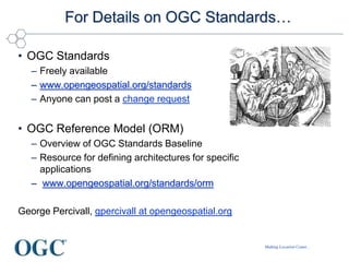 Making Location Count...
For Details on OGC Standards…
• OGC Standards
– Freely available
– www.opengeospatial.org/standards
– Anyone can post a change request
• OGC Reference Model (ORM)
– Overview of OGC Standards Baseline
– Resource for defining architectures for specific
applications
– www.opengeospatial.org/standards/orm
George Percivall, gpercivall at opengeospatial.org
 