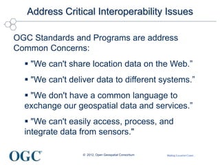 Making Location Count...
Address Critical Interoperability Issues
OGC Standards and Programs are address
Common Concerns:
 "We can't share location data on the Web.”
 "We can't deliver data to different systems.”
 "We don't have a common language to
exchange our geospatial data and services.”
 "We can't easily access, process, and
integrate data from sensors."
© 2012, Open Geospatial Consortium
 