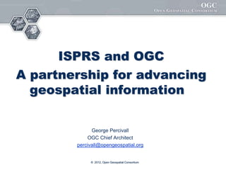 ISPRS and OGC
A partnership for advancing
geospatial information
George Percivall
OGC Chief Architect
percivall@opengeospatial.org
© 2012, Open Geospatial Consortium
 