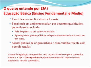 O que se entende por EJA? Educação Básica (Ensino Fundamental e Médio)  É certificada e implica direitos formais.  É realizada em ambiente escolar, por docentes qualificados, podendo ser concluída: Pela freqüência a um curso autorizado; Aprovação em provas públicas independentemente de matrícula em um curso. Assiste público de origem urbana e com conflito recente com a escola regular. Apesar da legislação compreender  uma organização de tempos e conteúdos distinta, a  EJA – Educação básica  prevalece submetida à lógica da escola disciplinar, seriada, conteudista. 