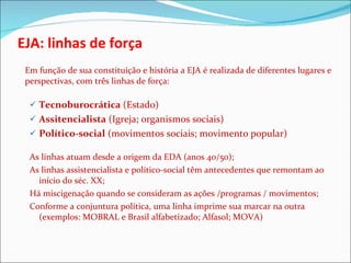 EJA: linhas de força Em função de sua constituição e história a EJA é realizada de diferentes lugares e perspectivas, com três linhas de força: Tecnoburocrática  (Estado) Assitencialista  (Igreja; organismos sociais) Político-social  (movimentos sociais; movimento popular) As linhas atuam desde a origem da EDA (anos 40/50); As linhas assistencialista e político-social têm antecedentes que remontam ao início do séc. XX; Há miscigenação quando se consideram as ações /programas / movimentos;  Conforme a conjuntura política, uma linha imprime sua marcar na outra (exemplos: MOBRAL e Brasil alfabetizado; Alfasol; MOVA) 