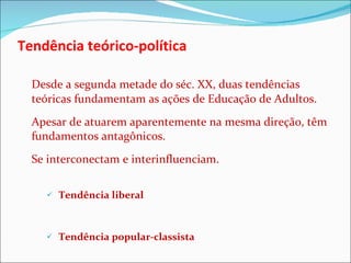 Tendência teórico-política Desde a segunda metade do séc. XX, duas tendências teóricas fundamentam as ações de Educação de Adultos.  Apesar de atuarem aparentemente na mesma direção, têm fundamentos antagônicos.  Se interconectam e interinfluenciam.   Tendência liberal Tendência popular-classista 