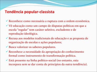 Tendência popular-classista Reconhece como necessária a ruptura com a ordem econômica. Vê educação como um campo de disputas políticas em que a escola “regular” tem caráter seletivo, excludente e de reprodução ideológica.  Recusa aos modelos tradicionais de educação e as proposta de organização de escolas e ações populares; Busca valorizar os saberes populares. Reconhece a necessidade da apropriação do conhecimento formal como instrumento de transformação política. Está presente na linha político-social (no entanto, esta incorpora sem se dar conta de princípios da outra tendência). 