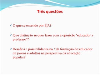 O que se entende por EJA? Que distinção se quer fazer com a oposição “educador x professor”? Desafios e possibilidades na / da formação do educador de jovens e adultos na perspectiva da educação popular? Três questões 