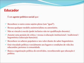 Educador É um  agente político-social  que: Reconhece o outro como sujeito pleno (um “igual”). Recusa qualquer modelo assistencialista ou autoritário. Não se vincula à escola (pode inclusive não ter qualificação docente). Assume uma posição de crítica / recusa à educação institucional / tradicional / hegemônica (educação bancária). Reconhece os saberes populares e seu valor diante do saber hegemônico. Está vinculado política e socialmente aos lugares e condições de vida dos educandos; pertence à comunidade. Busca a organização política do envolvidos, reconhecendo que educação é política. 