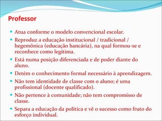 Professor  Atua conforme o modelo convencional escolar. Reproduz a educação institucional / tradicional / hegemônica (educação bancária), na qual formou-se e reconhece como legítima. Está numa posição diferenciada e de poder diante do aluno. Detém o conhecimento formal necessário à aprendizagem. Não tem identidade de classe com o aluno; é uma profissional (docente qualificado). Não pertence à comunidade; não tem compromisso de classe. Separa a educação da política e vê o sucesso como fruto do esforço individual. 