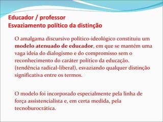 Educador / professor Esvaziamento político da distinção O amalgama discursivo político-ideológico constituiu um  modelo atenuado de educador , em que se mantém uma vaga ideia do dialogismo e do compromisso sem o reconhecimento do caráter político da educação. (tendência radical-liberal), esvaziando qualquer distinção significativa entre os termos. O modelo foi incorporado especialmente pela linha de força assistencialista e, em certa medida, pela tecnoburocrática. 