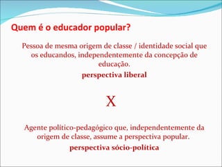 Quem é o educador popular? Pessoa de mesma origem de classe / identidade social que os educandos, independentemente da concepção de educação. perspectiva liberal X Agente político-pedagógico que, independentemente da origem de classe, assume a perspectiva popular.  perspectiva sócio-política 