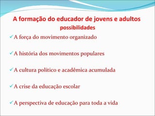 A formação do educador de jovens e adultos    possibilidades  A força do movimento organizado A história dos movimentos populares A cultura político e acadêmica acumulada A crise da educação escolar A perspectiva de educação para toda a vida 