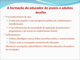 A formação do educador de jovens e adultos    desafios O reconhecimento de que: A educação popular é uma perspectiva política de confrontação e transformação; O reconhecimento da necessidade de superação do praticismo / pragmatismo e do acesso ao conhecimento formal. Enfrentamento Político-ideológico com as linhas tecnoburocrática e assistencialista; Teórico com as concepções tecnicistas de educação; (Recusa às concepções radical-liberal e liberal de educação, de sujeito e de sociedade.) 
