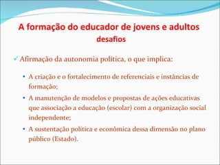 A formação do educador de jovens e adultos    desafios Afirmação da autonomia política, o que implica: A criação e o fortalecimento de referenciais e instâncias de formação; A manutenção de modelos e propostas de ações educativas que associação a educação (escolar) com a organização social independente; A sustentação política e econômica dessa dimensão no plano público (Estado). 