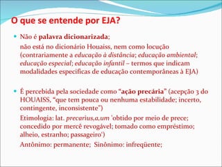 O que se entende por EJA? Não é  palavra dicionarizada ;  não está no dicionário Houaiss, nem como locução (contrariamente a  educação à distância ;  educação ambiental ;  educação especial ;  educação infantil  – termos que indicam modalidades especificas de educação contemporâneas à EJA) É percebida pela sociedade como  “ação precária”  (acepção 3 do HOUAISS,  “ que tem pouca ou nenhuma estabilidade; incerto, contingente, inconsistente”)  Etimologia: lat.  precarìus,a,um  'obtido por meio de prece; concedido por mercê revogável; tomado como empréstimo; alheio, estranho; passageiro‘)  Antônimo: permanente;  Sinônimo: infreqüente;  
