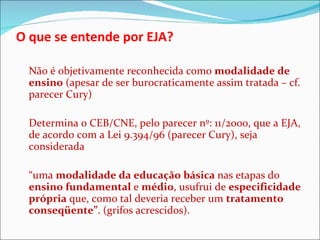 O que se entende por EJA? Não é objetivamente reconhecida como  modalidade de ensino  (apesar de ser burocraticamente assim tratada – cf. parecer Cury) Determina o CEB/CNE, pelo parecer nº: 11/2000, que a EJA, de acordo com a Lei 9.394/96 (parecer Cury), seja considerada  “ uma  modalidade da educação básica  nas etapas do  ensino fundamental  e  médio , usufrui de  especificidade própria  que, como tal deveria receber um  tratamento conseqüente” . (grifos acrescidos). 