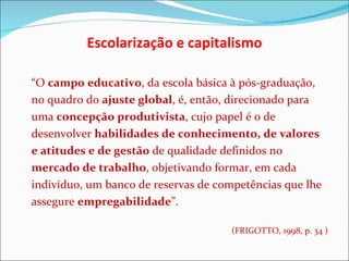 Escolarização e capitalismo “ O  campo educativo , da escola básica à pós-graduação, no quadro do  ajuste global , é, então, direcionado para uma  concepção produtivista , cujo papel é o de desenvolver  habilidades de conhecimento, de valores e atitudes e de gestão  de qualidade definidos no  mercado de trabalho , objetivando formar, em cada indivíduo, um banco de reservas de competências que lhe assegure  empregabilidade ”.  (FRIGOTTO, 1998, p. 34 ) 
