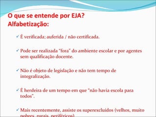 O que se entende por EJA? Alfabetização:  É verificada; auferida / não certificada. Pode ser realizada “fora” do ambiente escolar e por agentes sem qualificação docente. Não é objeto de legislação e não tem tempo de integralização.  É herdeira de um tempo em que “não havia escola para todos”.  Mais recentemente, assiste os superexcluídos (velhos, muito pobres, rurais, periféricos). 