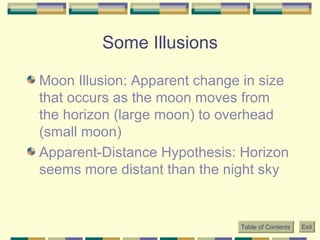Some Illusions Moon Illusion: Apparent change in size that occurs as the moon moves from the horizon (large moon) to overhead (small moon) Apparent-Distance Hypothesis: Horizon seems more distant than the night sky Table of Contents Exit 