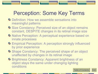 Perception: Some Key Terms Definition: How we assemble sensations into meaningful patterns Size Constancy: Perceived size of an object remains constant, DESPITE changes in its retinal image size Native Perception: A perceptual experience based on innate processes Empirical Perception: A perception strongly influenced by prior experience Shape Constancy: The perceived shape of an object unaffected by changes in its retinal image Brightness Constancy: Apparent brightness of an object stays the same under changing lighting conditions Table of Contents Exit 